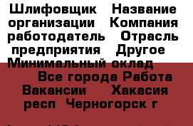 Шлифовщик › Название организации ­ Компания-работодатель › Отрасль предприятия ­ Другое › Минимальный оклад ­ 30 000 - Все города Работа » Вакансии   . Хакасия респ.,Черногорск г.